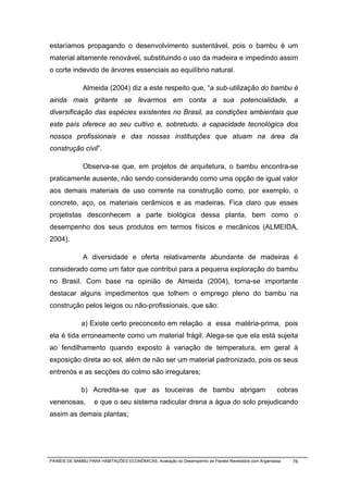 estaríamos propagando o desenvolvimento sustentável, pois o bambu é um
material altamente renovável, substituindo o uso da madeira e impedindo assim
o corte indevido de árvores essenciais ao equilíbrio natural.

              Almeida (2004) diz a este respeito que, “a sub-utilização do bambu é
ainda mais gritante se levarmos em conta a sua potencialidade, a
diversificação das espécies existentes no Brasil, as condições ambientais que
este país oferece ao seu cultivo e, sobretudo, a capacidade tecnológica dos
nossos profissionais e das nossas instituições que atuam na área da
construção civil”.

              Observa-se que, em projetos de arquitetura, o bambu encontra-se
praticamente ausente, não sendo considerando como uma opção de igual valor
aos demais materiais de uso corrente na construção como, por exemplo, o
concreto, aço, os materiais cerâmicos e as madeiras. Fica claro que esses
projetistas desconhecem a parte biológica dessa planta, bem como o
desempenho dos seus produtos em termos físicos e mecânicos (ALMEIDA,
2004).

              A diversidade e oferta relativamente abundante de madeiras é
considerado como um fator que contribui para a pequena exploração do bambu
no Brasil. Com base na opinião de Almeida (2004), torna-se importante
destacar alguns impedimentos que tolhem o emprego pleno do bambu na
construção pelos leigos ou não-profissionais, que são:

              a) Existe certo preconceito em relação a essa matéria-prima, pois
ela é tida erroneamente como um material frágil. Alega-se que ela está sujeita
ao fendilhamento quando exposto à variação de temperatura, em geral à
exposição direta ao sol, além de não ser um material padronizado, pois os seus
entrenós e as secções do colmo são irregulares;

              b) Acredita-se que as touceiras de bambu abrigam                                        cobras
venenosas,          e que o seu sistema radicular drena a água do solo prejudicando
assim as demais plantas;




PAINÉIS DE BAMBU PARA HABITAÇÕES ECONÔMICAS: Avaliação do Desempenho de Painéis Revestidos com Argamassa   76
 
