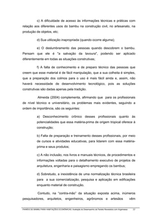 c) A dificuldade de acesso às informações técnicas e práticas com
relação aos diferentes usos do bambu na construção civil, no artesanato, na
produção de objetos, etc;

              d) Sua utilização inapropriada (quando ocorre alguma);

              e) O deslumbramento das pessoas quando descobrem o bambu.
Pensam que ele é "a salvação da lavoura", podendo ser aplicado
diferentemente em todas as situações construtivas;

              f) A falta de conhecimento e de preparo técnico das pessoas que
creem que esse material é de fácil manipulação, que a sua colheita é simples,
que a preparação dos colmos para o uso é mais fácil ainda e, assim, não
haverá necessidade de desenvolvimento tecnológico, pois as soluções
construtivas são dadas apenas pela tradição.

              Almeida (2004) complementa, afirmando que para os profissionais
de nível técnico e universitário, os problemas mais evidentes, seguindo a
ordem de importância, são os seguintes:

              a) Desconhecimento crônico desses profissionais quanto às
              potencialidades que essa matéria-prima de origem tropical oferece à
              construção;

              b) Falta de preparação e treinamento desses profissionais, por meio
              de cursos e atividades educativas, para lidarem com essa matéria-
              prima e seus produtos;

              c) A não inclusão, nos livros e manuais técnicos, de procedimentos e
              informações voltadas para o detalhamento executivo de projetos de
              arquitetura, engenharia e paisagismo empregando os bambus;

              d) Sobretudo, a inexistência de uma normalização técnica brasileira
              para a sua comercialização, pesquisa e aplicação em edificações
              enquanto material de construção.

              Contudo, na “contra-mão” da situação exposta acima, inúmeros
pesquisadores, arquitetos, engenheiros, agrônomos e artesãos                                               vêm


PAINÉIS DE BAMBU PARA HABITAÇÕES ECONÔMICAS: Avaliação do Desempenho de Painéis Revestidos com Argamassa    77
 
