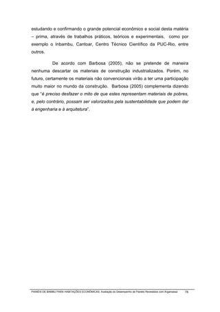 estudando e confirmando o grande potencial econômico e social desta matéria
– prima, através de trabalhos práticos, teóricos e experimentais, como por
exemplo o Inbambu, Cantoar, Centro Técnico Científico da PUC-Rio, entre
outros.

              De acordo com Barbosa (2005), não se pretende de maneira
nenhuma descartar os materiais de construção industrializados. Porém, no
futuro, certamente os materiais não convencionais virão a ter uma participação
muito maior no mundo da construção. Barbosa (2005) complementa dizendo
que “é preciso desfazer o mito de que estes representam materiais de pobres,
e, pelo contrário, possam ser valorizados pela sustentabilidade que podem dar
à engenharia e à arquitetura”.




PAINÉIS DE BAMBU PARA HABITAÇÕES ECONÔMICAS: Avaliação do Desempenho de Painéis Revestidos com Argamassa   78
 