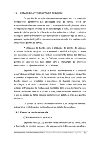 1.4.     ESTADO DA ARTE DOS PAINÉIS DE BAMBU

              Os painéis de vedação são considerados como um dos principais
componentes construtivos das edificações feitas de bambu. Podem ser
executados de diversas maneiras, com o emprego de tecnologias que variam
de região para região, levando-se em consideração o clima, a necessidade de
vedação total ou parcial da edificação ou dos ambientes, a cultura construtiva
da região, dentre outros fatores que condicionam a escolha do tipo de painel. A
presente revisão bibliográfica, apresenta o estado da arte dos modelos mais
utilizados de painéis de bambu.

              A utilização do bambu para a produção de painéis de vedação
mostra-se bastante vantajosa, pois é econômico, de fácil aplicação, podendo
ser executada por pessoas que tenham conhecimento básico das técnicas
construtivas necessárias. No caso da Colômbia, as comunidades produzem os
painéis de vedação das suas casas sem a intervenção de empresas
construtoras ou lojas de materiais de construção.

              Segundo Vélez (2000), o bambu freqüentemente é o material
escolhido para produzir desde os mais variados tipos de “cercados” até painéis
e paredes auto-portantes.                Os fechamentos verticais feitos com painéis de
bambu podem ser projetados e executados de diversas maneiras, com
tecnologias e técnicas construtivas distintas.                        Estes podem utilizar-se de
esteiras entrelaçadas, de módulos pré-fabricados com o uso de madeira e de
bambu, podem ser rebocados ou não, e suas juntas podem ser recobertas com
o uso de cordas ou fibras naturais, conferindo um detalhe a mais aos painéis
de bambu.

              Os painéis de bambu são classificados em duas categorias distintas:
artesanais e pré-fabricados, facilitando assim o estudo de seus tipos.

1.4.1. Painéis de bambu artesanais

             a) Painéis de bambu estacados

              Segundo Vélez (2000), existem várias formas de uso do bambu para
a fabricação de paredes externas, internas ou muros. A técnica mais simples é


PAINÉIS DE BAMBU PARA HABITAÇÕES ECONÔMICAS: Avaliação do Desempenho de Painéis Revestidos com Argamassa   79
 