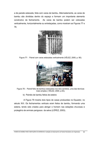 a de parede estacada, feita com varas de bambu. Alternadamente, as varas de
bambu são divididas dentro do espaço e formam um importante elemento
construtivo de fechamento.                   As varas de bambu podem ser colocadas
verticalmente, horizontalmente ou entrelaçadas, como mostram as Figuras 77 e
78.




        Figura 77 - Painel com varas estacadas verticalmente (VÉLEZ, 2000, p. 90).




    Figura 78 - Painel feito de bambus estacados nos dois sentidos, uma das técnicas
                            mais simples ( VÉLEZ, 2000, p.93).

             b) Painéis de bambu feitos de esteira

              A Figura 79 mostra dois tipos de casas produzidas no Equador, no
século XVI. Os fechamentos verticais eram feitos de bambu, formando uma
esteira, tendo sido criados para abrigar o homem nas estações chuvosas e
protegê-lo de animais perigosos da selva (LÓPEZ, 2003).




PAINÉIS DE BAMBU PARA HABITAÇÕES ECONÔMICAS: Avaliação do Desempenho de Painéis Revestidos com Argamassa   80
 