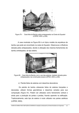Figura 79 -      Casa feita de Bambu pelos antepassados na Costa do Equador
                                       (LÓPEZ, 2003, p.238).



             A casa mostrada na Figura 80 é um típico modelo da arquitetura de
bambu que pode ser encontrado na costa do Equador. Observa-se a influência
deixada pelos antepassados, devido à utilização dos mesmos fechamentos de
bambu entrelaçados, do tipo esteira.




     Figura 80 - Casa feita de Bambu com o uso das esteiras, tradição deixada pelos
               antepassados nas construções atuais (LÓPEZ, 2003, p.238).



             c) Painéis feitos de esteiras com desenhos decorativos

              Os painéis de bambu artesanais feitos de esteiras trançadas e
decoradas, utilizam formas geométricas e desenhos variados para sua
composição (Figura 81). Podem ser utilizados como fechamento vertical e
ainda para a produção de portas e janelas, ficando aparente na edificação.
Tradicionalmente, este tipo de esteira é muito utilizado nos países asiáticos
(LÓPEZ, 2003).

PAINÉIS DE BAMBU PARA HABITAÇÕES ECONÔMICAS: Avaliação do Desempenho de Painéis Revestidos com Argamassa   81
 