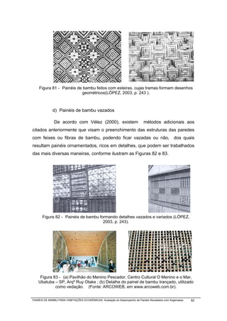 Figura 81 - Painéis de bambu feitos com esteiras, cujas tramas formam desenhos
                          geométricos(LÓPEZ, 2003, p. 243 ).



             d) Painéis de bambu vazados

              De acordo com Vélez (2000), existem                           métodos adicionais aos
citados anteriormente que visam o preenchimento das estruturas das paredes
com feixes ou fibras de bambu, podendo ficar vazadas ou não, dos quais
resultam painéis ornamentados, ricos em detalhes, que podem ser trabalhados
das mais diversas maneiras, conforme ilustram as Figuras 82 e 83.




      Figura 82 - Painéis de bambu formando detalhes vazados e variados (LÓPEZ,
                                     2003, p. 243).




     Figura 83 - (a) Pavilhão do Menino Pescador, Centro Cultural O Menino e o Mar,
    Ubatuba – SP, Arqº Ruy Otake ; (b) Detalhe do painel de bambu trançado, utilizado
             como vedação. (Fonte: ARCOWEB, em www.arcoweb.com.br).


PAINÉIS DE BAMBU PARA HABITAÇÕES ECONÔMICAS: Avaliação do Desempenho de Painéis Revestidos com Argamassa   82
 
