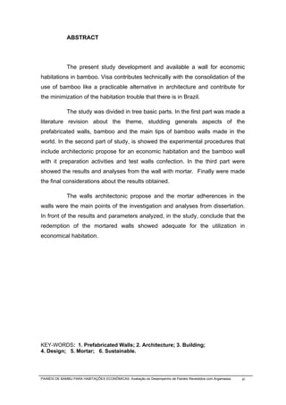 ABSTRACT




              The present study development and available a wall for economic
habitations in bamboo. Visa contributes technically with the consolidation of the
use of bamboo like a practicable alternative in architecture and contribute for
the minimization of the habitation trouble that there is in Brazil.

              The study was divided in tree basic parts. In the first part was made a
literature revision about the theme, studding generals aspects of the
prefabricated walls, bamboo and the main tips of bamboo walls made in the
world. In the second part of study, is showed the experimental procedures that
include architectonic propose for an economic habitation and the bamboo wall
with it preparation activities and test walls confection. In the third part were
showed the results and analyses from the wall with mortar. Finally were made
the final considerations about the results obtained.

              The walls architectonic propose and the mortar adherences in the
walls were the main points of the investigation and analyses from dissertation.
In front of the results and parameters analyzed, in the study, conclude that the
redemption of the mortared walls showed adequate for the utilization in
economical habitation.




KEY-WORDS: 1. Prefabricated Walls; 2. Architecture; 3. Building;
4. Design; 5. Mortar; 6. Sustainable.




PAINÉIS DE BAMBU PARA HABITAÇÕES ECONÔMICAS: Avaliação do Desempenho de Painéis Revestidos com Argamassa   xi
 