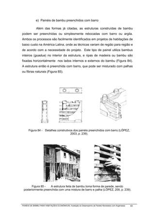e) Painéis de bambu preenchidos com barro

              Além das formas já citadas, as estruturas construídas de bambu
podem ser preenchidas ou simplesmente rebocadas com barro ou argila.
Ambos os processos são facilmente identificados em projetos de habitações de
baixo custo na América Latina, onde as técnicas variam de região para região e
de acordo com a necessidade do projeto. Este tipo de painel utiliza bambus
inteiros (guadua) no interior da estrutura, e ripas de madeira ou bambu são
fixadas horizontalmente nos lados internos e externos do bambu (Figura 84).
A estrutura então é preenchida com barro, que pode ser misturado com palhas
ou fibras naturais (Figura 85).




      Figura 84 - Detalhes construtivos dos painéis preenchidos com barro (LÓPEZ,
                                      2003, p. 239).




       Figura 85 -   A estrutura feita de bambu toma forma de parede, sendo
 posteriormente preenchida com uma mistura de barro e palha (LÓPEZ, 200, p. 239).




PAINÉIS DE BAMBU PARA HABITAÇÕES ECONÔMICAS: Avaliação do Desempenho de Painéis Revestidos com Argamassa   83
 