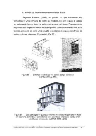 f) Painéis do tipo bahareque com esteiras duplas

              Segundo Robledo (2002), os painéis do tipo bahareque são
formados por uma estrutura de bambu ou madeira, que em seguida é vedada
por esteiras de bambu, tanto na parte externa como na interna. Posteriormente,
os painéis são argamassados e recebem pintura como acabamento final. Esta
técnica apresenta-se como uma solução tecnológica do espaço construído de
muitas culturas milenares (Figuras 86, 87 e 88 ).




            Figura 86 -        Detalhes construtivos dos painéis do tipo bahareque
                                      (LÓPEZ, 2003, p.240).




 Figura 87 - Esta edificação de quatro pavimentos foi construída por volta de 1930,
  em Salamina, Colômbia, e somente nos anos setenta as esteiras de bambu foram
                substituídas e rebocadas (LÓPEZ, 2003, p.240).



PAINÉIS DE BAMBU PARA HABITAÇÕES ECONÔMICAS: Avaliação do Desempenho de Painéis Revestidos com Argamassa   84
 