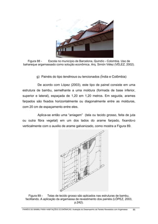 Figura 88 -  Escola no município de Barcelona, Quindío - Colombia. Uso de
bahareque argamassado como solução econômica. Arq. Simón Vélez (VÉLEZ, 2002).



             g) Painéis do tipo tendinous ou tencionados (Índia e Colômbia)

              De acordo com López (2003), este tipo de painel consiste em uma
estrutura de bambu, semelhante a uma moldura (formada de base inferior,
superior e lateral), espaçada de 1,20 em 1,20 metros. Em seguida, arames
farpados são fixados horizontalmente ou diagonalmente entre as molduras,
com 20 cm de espaçamento entre eles.

              Aplica-se então uma “aniagem” (tela ou tecido grosso, feita de juta
ou outra fibra vegetal) em um dos lados do arame farpado, fixando-o
verticalmente com o auxilio de arame galvanizado, como mostra a Figura 89.




                                                       ,




     Figura 89 -     Telas de tecido grosso são aplicados nas estruturas de bambu,
   facilitando. A aplicação da argamassa de revestimento dos painéis (LÓPEZ, 2003,
                                          p.242).

PAINÉIS DE BAMBU PARA HABITAÇÕES ECONÔMICAS: Avaliação do Desempenho de Painéis Revestidos com Argamassa   85
 