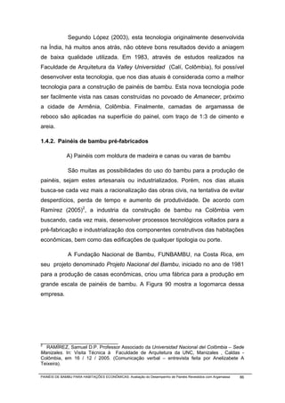 Segundo López (2003), esta tecnologia originalmente desenvolvida
na Índia, há muitos anos atrás, não obteve bons resultados devido a aniagem
de baixa qualidade utilizada. Em 1983, através de estudos realizados na
Faculdade de Arquitetura da Valley Universidad (Calí, Colômbia), foi possível
desenvolver esta tecnologia, que nos dias atuais é considerada como a melhor
tecnologia para a construção de painéis de bambu. Esta nova tecnologia pode
ser facilmente vista nas casas construídas no povoado de Amanecer, próximo
a cidade de Armênia, Colômbia. Finalmente, camadas de argamassa de
reboco são aplicadas na superfície do painel, com traço de 1:3 de cimento e
areia.

1.4.2. Painéis de bambu pré-fabricados

              A) Painéis com moldura de madeira e canas ou varas de bambu

              São muitas as possibilidades do uso do bambu para a produção de
painéis, sejam estes artesanais ou industrializados. Porém, nos dias atuais
busca-se cada vez mais a racionalização das obras civis, na tentativa de evitar
desperdícios, perda de tempo e aumento de produtividade. De acordo com
Ramírez (2005)2, a industria da construção de bambu na Colômbia vem
buscando, cada vez mais, desenvolver processos tecnológicos voltados para a
pré-fabricação e industrialização dos componentes construtivos das habitações
econômicas, bem como das edificações de qualquer tipologia ou porte.

              A Fundação Nacional de Bambu, FUNBAMBU, na Costa Rica, em
seu projeto denominado Projeto Nacional del Bambu, iniciado no ano de 1981
para a produção de casas econômicas, criou uma fábrica para a produção em
grande escala de painéis de bambu. A Figura 90 mostra a logomarca dessa
empresa.




_____________________________
2
  RAMÍREZ, Samuel D.P. Professor Associado da Universidad Nacional del Colômbia – Sede
Manizales. In: Visita Técnica à Faculdade de Arquitetura da UNC, Manizales , Caldas -
Colômbia, em 16 / 12 / 2005. (Comunicação verbal – entrevista feita por Anelizabete A
Teixeira).

PAINÉIS DE BAMBU PARA HABITAÇÕES ECONÔMICAS: Avaliação do Desempenho de Painéis Revestidos com Argamassa   86
 