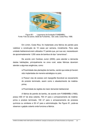 Figura 90 -    Logomarca da fundação FUNBAMBU.
        Fonte: Foto da autora. Sede da Funbambu, San José, Costa Rica, 1998.



              Em Limón, Costa Rica, foi implantada uma fábrica de painéis para
viabilizar a construção de 10 casas por semana, inicialmente. Para cada
unidade habitacional eram utilizados 17 painéis que, por sua vez, necessitavam
de aproximadamente 1.200 varas de bambus do tipo “cana-brava”.

              De acordo com Cardoso Junior (2000), para atender a demanda
destas habitações, principalmente na zona rural, estas fábricas deveriam
atender a algumas exigências, como:

              ● Proximidade das plantações de bambu, sendo que estas já haviam
              sido implantadas de maneira estratégica no país;

              ● Possuir vias de acesso com topografia favorável ao escoamento
              do produto terminado, assim como o abastecimento da matéria-
              prima;

              ● Proximidade às regiões de maior demanda habitacional.

              A fábrica de painéis de bambu, de acordo com FUNBAMBU (1992),
possui 400 m² de área coberta, 700 m² para o armazenamento de matéria-
prima e produto terminado, 100 m² para o armazenamento de produtos
químicos ou similares e 50 m² para a administração. Na Figura 91, pode-se
observar o galpão coberto onde funciona a fábrica.




PAINÉIS DE BAMBU PARA HABITAÇÕES ECONÔMICAS: Avaliação do Desempenho de Painéis Revestidos com Argamassa   87
 
