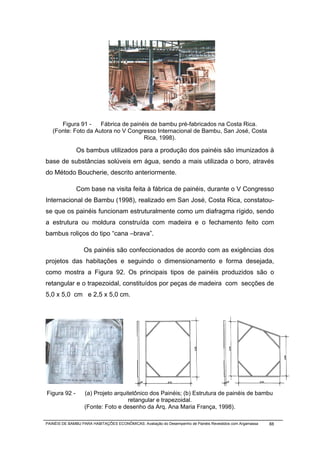 Figura 91 -    Fábrica de painéis de bambu pré-fabricados na Costa Rica.
   (Fonte: Foto da Autora no V Congresso Internacional de Bambu, San José, Costa
                                     Rica, 1998).

              Os bambus utilizados para a produção dos painéis são imunizados à
base de substâncias solúveis em água, sendo a mais utilizada o boro, através
do Método Boucherie, descrito anteriormente.

              Com base na visita feita à fábrica de painéis, durante o V Congresso
Internacional de Bambu (1998), realizado em San José, Costa Rica, constatou-
se que os painéis funcionam estruturalmente como um diafragma rígido, sendo
a estrutura ou moldura construída com madeira e o fechamento feito com
bambus roliços do tipo “cana –brava”.

                  Os painéis são confeccionados de acordo com as exigências dos
projetos das habitações e seguindo o dimensionamento e forma desejada,
como mostra a Figura 92. Os principais tipos de painéis produzidos são o
retangular e o trapezoidal, constituídos por peças de madeira com secções de
5,0 x 5,0 cm e 2,5 x 5,0 cm.




Figura 92 -       (a) Projeto arquitetônico dos Painéis; (b) Estrutura de painéis de bambu
                                   retangular e trapezoidal.
                  (Fonte: Foto e desenho da Arq. Ana Maria França, 1998).

PAINÉIS DE BAMBU PARA HABITAÇÕES ECONÔMICAS: Avaliação do Desempenho de Painéis Revestidos com Argamassa   88
 