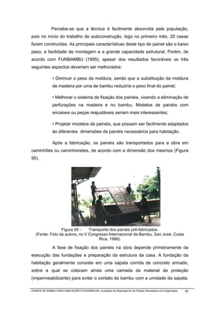 Percebe-se que a técnica é facilmente absorvida pela população,
pois no início do trabalho de autoconstrução, logo no primeiro mês, 20 casas
foram construídas. As principais características deste tipo de painel são o baixo
peso, a facilidade de montagem e a grande capacidade estrutural. Porém, de
acordo com FUNBAMBU (1995), apesar dos resultados favoráveis os três
seguintes aspectos deveriam ser melhorados:

              • Diminuir o peso da moldura, sendo que a substituição da moldura
              de madeira por uma de bambu reduziria o peso final do painel;

              • Melhorar o sistema de fixação dos painéis, visando a eliminação de
              perfurações na madeira e no bambu. Modelos de painéis com
              encaixes ou peças reajustáveis seriam mais interessantes;

              • Projetar modelos de painéis, que possam ser facilmente adaptados
              às diferentes dimensões de painéis necessários para habitação.

              Após a fabricação, os painéis são transportados para a obra em
caminhões ou caminhonetes, de acordo com a dimensão dos mesmos (Figura
95).




                 Figura 95 -    Transporte dos painéis pré-fabricados.
   (Fonte: Foto da autora, no V Congresso Internacional de Bambu, San José, Costa
                                     Rica, 1998).

              A fase de fixação dos painéis na obra depende primeiramente da
execução das fundações e preparação da estrutura da casa. A fundação da
habitação geralmente consiste em uma sapata corrida de concreto armado,
sobre a qual se colocam ainda uma camada de material de proteção
(impermeabilizante) para evitar o contato do bambu com a umidade da sapata.

PAINÉIS DE BAMBU PARA HABITAÇÕES ECONÔMICAS: Avaliação do Desempenho de Painéis Revestidos com Argamassa   90
 
