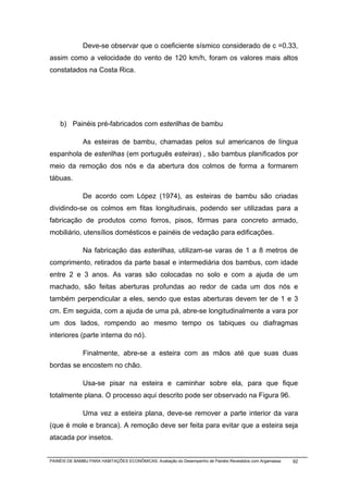 Deve-se observar que o coeficiente sísmico considerado de c =0,33,
assim como a velocidade do vento de 120 km/h, foram os valores mais altos
constatados na Costa Rica.




    b) Painéis pré-fabricados com esterilhas de bambu

              As esteiras de bambu, chamadas pelos sul americanos de língua
espanhola de esterilhas (em português esteiras) , são bambus planificados por
meio da remoção dos nós e da abertura dos colmos de forma a formarem
tábuas.

              De acordo com López (1974), as esteiras de bambu são criadas
dividindo-se os colmos em fitas longitudinais, podendo ser utilizadas para a
fabricação de produtos como forros, pisos, fôrmas para concreto armado,
mobiliário, utensílios domésticos e painéis de vedação para edificações.

              Na fabricação das esterilhas, utilizam-se varas de 1 a 8 metros de
comprimento, retirados da parte basal e intermediária dos bambus, com idade
entre 2 e 3 anos. As varas são colocadas no solo e com a ajuda de um
machado, são feitas aberturas profundas ao redor de cada um dos nós e
também perpendicular a eles, sendo que estas aberturas devem ter de 1 e 3
cm. Em seguida, com a ajuda de uma pá, abre-se longitudinalmente a vara por
um dos lados, rompendo ao mesmo tempo os tabiques ou diafragmas
interiores (parte interna do nó).

              Finalmente, abre-se a esteira com as mãos até que suas duas
bordas se encostem no chão.

              Usa-se pisar na esteira e caminhar sobre ela, para que fique
totalmente plana. O processo aqui descrito pode ser observado na Figura 96.

              Uma vez a esteira plana, deve-se remover a parte interior da vara
(que é mole e branca). A remoção deve ser feita para evitar que a esteira seja
atacada por insetos.


PAINÉIS DE BAMBU PARA HABITAÇÕES ECONÔMICAS: Avaliação do Desempenho de Painéis Revestidos com Argamassa   92
 