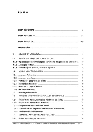 SUMÁRIO




         LISTA DE FIGURAS ...........................................................................................              xv


         LISTA DE TABELAS ..........................................................................................             xxvi


         LISTA DE SIGLAS ..............................................................................................          xxvii


         INTRODUÇÃO ....................................................................................................            1



1-        REVISÃO DA LITERATURA ..............................................................................                     10

1.1 -     PAINÉIS PRÉ-FABRICADOS PARA VEDAÇÃO ...............................................                                      10

1.1.1 - O processo de industrialização e surgimento dos painéis pré-fabricados .                                                   10
1.1.2 - A vedação vertical .............................................................................................           13
1.1.3 - Conceituações: paredes, divisórias e painéis ...............................................                               14

1.2 -     BAMBU: A ESPÉCIE VEGETAL .........................................................................                       22

1.2.1- Aspectos Ambientais ........................................................................................                22
1.2.2- Aspectos botânicos ..........................................................................................               26
1.2.3- Distribuição geográfica do bambu ..................................................................                         31
1.2.4- Referenciais históricos .....................................................................................               32
1.2.5- Os Diversos usos do bambu ............................................................................                      34
1.2.6- O Cultivo do Bambu ..........................................................................................               40
1.2.7- Imunização do bambu ......................................................................................                  43

1.3 -     O USO DO BAMBU COMO MATERIAL DE CONSTRUÇÃO ............................                                                  48

1.3.1 - Propriedades físicas, químicas e mecânicas do bambu ..............................                                         52
1.3.2 - Propriedades construtivas do bambu ............................................................                            55
1.3.3 - Componentes construtivos de bambu ...........................................................                              57
1.3.4 - Experiências em programas de habitações econômicas .............................                                           69
1.3.5 - A cultura construtiva nacional .........................................................................                   75

1.4 -     ESTADO DA ARTE DOS PAINÉIS DE BAMBU .................................................                                    80

1.4.1 - Painéis de bambu pré-fabricados ....................................................................                       80

 PAINÉIS DE BAMBU PARA HABITAÇÕES ECONÔMICAS: Avaliação do Desempenho de Painéis Revestidos com Argamassa                  xii
 