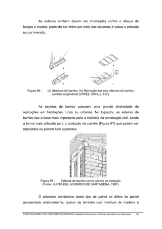 As esteiras também devem ser imunizadas contra o ataque de
fungos e insetos, podendo ser feitos por meio dos sistemas à vácuo e pressão
ou por imersão.




    Figura 96 -        (a) Abertura do bambu; (b) Remoção dos nós internos do bambu,
                           sentido longitudinal (LÓPEZ, 2003, p. 157).



              As esteiras de bambu possuem uma grande diversidade de
aplicações em habitações rurais ou urbanas. No Equador, as esteiras de
bambu são a base mais importante para a indústria da construção civil, sendo
a forma mais utilizada para a produção de painéis (Figura 97) que podem ser
rebocados ou podem ficar aparentes.




                Figura 97 -  Esteiras de bambu como painéis de vedação.
                 (Fonte: JUNTA DEL ACUERDO DE CARTAGENA, 1987).



              O processo construtivo deste tipo de painel se difere do painel
apresentado anteriormente, apesar de também usar moldura de madeira e


PAINÉIS DE BAMBU PARA HABITAÇÕES ECONÔMICAS: Avaliação do Desempenho de Painéis Revestidos com Argamassa   93
 
