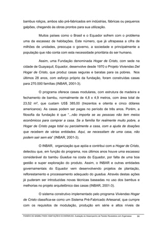 bambus roliços, ambos são pré-fabricados em indústrias, fábricas ou pequenos
galpões, chegando às obras prontos para sua utilização.

              Muitos países como o Brasil e o Equador sofrem com o problema
uma da escassez de habitações. Este número, que já ultrapassa a cifra de
milhões de unidades, preocupa o governo, a sociedade e principalmente a
população que não conta com esta necessidade prioritária do ser humano.

              Assim, uma Fundação denominada Hogar de Cristo, com sede na
cidade de Guayaquil, Equador, desenvolve desde 1970 o Projeto Viviendas Del
Hogar de Cristo, que produz casas seguras e baratas para os pobres. Nos
últimos 28 anos, com esforço próprio da fundação, foram construídas casas
para 270.000 famílias (INBAR, 2001-3).

              O programa oferece casas modulares, com estrutura de madeira e
fechamento de bambu, normalmente de 4,8 x 4,9 metros, com área total de
23,52 m², que custam US$ 385,00 (trezentos e oitenta e cinco dólares
americanos). As casas podem ser pagas no período de três anos. Porém, a
filosofia da fundação é que “...não importa se as pessoas não tem meios
econômicos para comprar a casa. Se a família for realmente muito pobre, a
Hogar de Cristo paga total ou parcialmente a casa, com a ajuda de doações
que recebem de várias entidades. Aqui, se necessitam de uma casa, não
podem sair sem ela” (INBAR, 2001-3).

              O INBAR, organização que apóia e contribui com a Hogar de Cristo,
detectou que, em função do programa, nos últimos anos houve uma escassez
considerável do bambu Guadua na costa do Equador, por falta de uma boa
gestão e super exploração do produto. Assim, o INBAR e outras entidades
governamentais do Equador vem desenvolvendo projetos de plantação,
reflorestamento e processamento adequado do guadua. Através destas ações
já puderam ser introduzidas novas técnicas baseadas no uso dos bambus e
melhorias no projeto arquitetônico das casas (INBAR, 2001-3).

              O sistema construtivo implementado pelo programa Viviendas Hogar
de Cristo classifica-se como um Sistema Pré-Fabricado Artesanal, que cumpre
com os requisitos de modulação, produção em série e altos níveis de


PAINÉIS DE BAMBU PARA HABITAÇÕES ECONÔMICAS: Avaliação do Desempenho de Painéis Revestidos com Argamassa   94
 