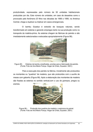 produtividade, expressadas pelo número de 50 unidades habitacionais
produzidas por dia. Este número de unidades, em caso de desastres como o
provocado pelo fenômeno El Nino nas décadas de 1998 e 1999, na América
Central, chega a duplicar ou triplicar em casos emergenciais.

              O bambu Guadua é extraído de bosques naturais, sendo
transformado em esteiras e gerando empregos tanto na sua produção como no
transporte da matéria-prima. As esteiras chegam às fábricas de painéis e são
imediatamente selecionadas e estocadas apropriadamente (Figura 98).




  Figura 98 -   Esteiras de bambu empilhadas, prontas para a fabricação de painéis.
          (Fonte: Foto de Ana Maria França. Hogar de Cristo, Equador, 2001).

               Para a execução dos painéis na fábrica, inicialmente são produzidos
os montantes ou “quadros” de madeira, que são produzidos com o auxílio de
mesas com gabarito (Figura 99). Após a elaboração dos montantes de madeira
são fixadas as esteiras no sentido vertical,com o uso de grampos, pregos ou
arames.




         Figura 99 -   Produção dos quadros de madeira, a estrutura do painel.
          (Fonte: Foto de Ana Maria França. Hogar de Cristo, Equador, 2001).




PAINÉIS DE BAMBU PARA HABITAÇÕES ECONÔMICAS: Avaliação do Desempenho de Painéis Revestidos com Argamassa   95
 