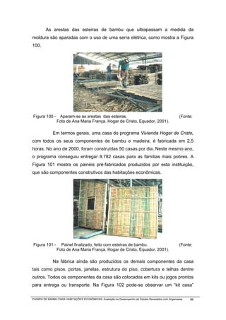 As arestas das esteiras de bambu que ultrapassam a medida da
moldura são aparadas com o uso de uma serra elétrica, como mostra a Figura
100.




Figura 100 -     Aparam-se as arestas das esteiras.                                                  (Fonte:
                Foto de Ana Maria França. Hogar de Cristo, Equador, 2001).

              Em termos gerais, uma casa do programa Vivienda Hogar de Cristo,
com todos os seus componentes de bambu e madeira, é fabricada em 2,5
horas. No ano de 2000, foram construídas 50 casas por dia. Neste mesmo ano,
o programa conseguiu entregar 8.782 casas para as famílias mais pobres. A
Figura 101 mostra os painéis pré-fabricados produzidos por esta instituição,
que são componentes construtivos das habitações econômicas.




Figura 101 -      Painel finalizado, feito com esteiras de bambu.                                    (Fonte:
                Foto de Ana Maria França. Hogar de Cristo, Equador, 2001).

              Na fábrica ainda são produzidos os demais componentes da casa
tais como pisos, portas, janelas, estrutura do piso, cobertura e telhas dentre
outros. Todos os componentes da casa são colocados em kits ou jogos prontos
para entrega ou transporte. Na Figura 102 pode-se observar um “kit casa”


PAINÉIS DE BAMBU PARA HABITAÇÕES ECONÔMICAS: Avaliação do Desempenho de Painéis Revestidos com Argamassa   96
 