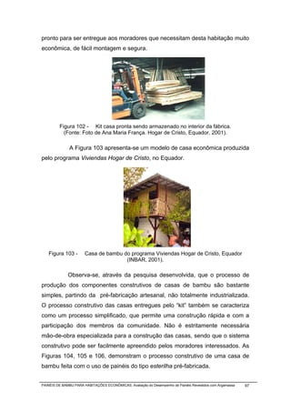 pronto para ser entregue aos moradores que necessitam desta habitação muito
econômica, de fácil montagem e segura.




         Figura 102 - Kit casa pronta sendo armazenado no interior da fábrica.
           (Fonte: Foto de Ana Maria França. Hogar de Cristo, Equador, 2001).

              A Figura 103 apresenta-se um modelo de casa econômica produzida
pelo programa Viviendas Hogar de Cristo, no Equador.




   Figura 103 -        Casa de bambu do programa Viviendas Hogar de Cristo, Equador
                                      (INBAR, 2001).

              Observa-se, através da pesquisa desenvolvida, que o processo de
produção dos componentes construtivos de casas de bambu são bastante
simples, partindo da pré-fabricação artesanal, não totalmente industrializada.
O processo construtivo das casas entregues pelo “kit” também se caracteriza
como um processo simplificado, que permite uma construção rápida e com a
participação dos membros da comunidade. Não é estritamente necessária
mão-de-obra especializada para a construção das casas, sendo que o sistema
construtivo pode ser facilmente apreendido pelos moradores interessados. As
Figuras 104, 105 e 106, demonstram o processo construtivo de uma casa de
bambu feita com o uso de painéis do tipo esterilha pré-fabricada.


PAINÉIS DE BAMBU PARA HABITAÇÕES ECONÔMICAS: Avaliação do Desempenho de Painéis Revestidos com Argamassa   97
 