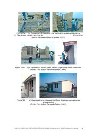 Figura 104 - (a) Preparação da fundação com previsão dos pontos hidráulicos;
(b) Fixação dos painéis na fundação.                                   (Fonte: Foto
                      de Luis Fernando Botero, Equador, 2005).




 Figura 105 -       (a) A casa sendo vedada pelos painéis. (b) Painéis sendo rebocados.
                         (Fonte: Foto de Luis Fernando Botero, 2005).




    Figura 106 -       (a) Casa totalmente rebocado; (b) Casa finalizada, com pintura e
                                        acabamentos.
                         (Fonte: Foto de Luis Fernando Botero, 2005).




PAINÉIS DE BAMBU PARA HABITAÇÕES ECONÔMICAS: Avaliação do Desempenho de Painéis Revestidos com Argamassa   98
 