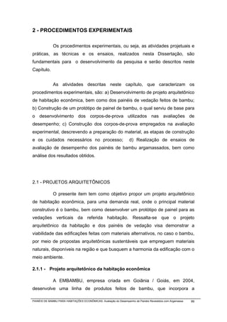 2 - PROCEDIMENTOS EXPERIMENTAIS

              Os procedimentos experimentais, ou seja, as atividades projetuais e
práticas, as técnicas e os ensaios, realizados nesta Dissertação, são
fundamentais para o desenvolvimento da pesquisa e serão descritos neste
Capítulo.


              As atividades descritas neste capítulo, que caracterizam os
procedimentos experimentais, são: a) Desenvolvimento de projeto arquitetônico
de habitação econômica, bem como dos painéis de vedação feitos de bambu;
b) Construção de um protótipo de painel de bambu, o qual serviu de base para
o desenvolvimento dos corpos-de-prova utilizados nas avaliações de
desempenho; c) Construção dos corpos-de-prova empregados na avaliação
experimental, descrevendo a preparação do material, as etapas de construção
e os cuidados necessários no processo;                            d) Realização de ensaios de
avaliação de desempenho dos painéis de bambu argamassados, bem como
análise dos resultados obtidos.




2.1 - PROJETOS ARQUITETÔNICOS

              O presente item tem como objetivo propor um projeto arquitetônico
de habitação econômica, para uma demanda real, onde o principal material
construtivo é o bambu, bem como desenvolver um protótipo de painel para as
vedações verticais da referida habitação. Ressalta-se que o projeto
arquitetônico da habitação e dos painéis de vedação visa demonstrar a
viabilidade das edificações feitas com materiais alternativos, no caso o bambu,
por meio de propostas arquitetônicas sustentáveis que empreguem materiais
naturais, disponíveis na região e que busquem a harmonia da edificação com o
meio ambiente.

2.1.1 - Projeto arquitetônico da habitação econômica

              A EMBAMBU, empresa criada em Goiânia / Goiás, em 2004,
desenvolve uma linha de produtos feitos de bambu, que incorpora a

PAINÉIS DE BAMBU PARA HABITAÇÕES ECONÔMICAS: Avaliação do Desempenho de Painéis Revestidos com Argamassa   99
 