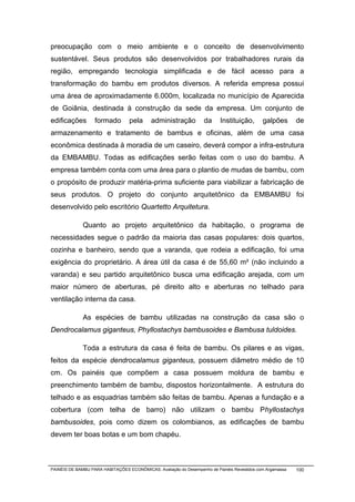 preocupação com o meio ambiente e o conceito de desenvolvimento
sustentável. Seus produtos são desenvolvidos por trabalhadores rurais da
região, empregando tecnologia simplificada e de fácil acesso para a
transformação do bambu em produtos diversos. A referida empresa possui
uma área de aproximadamente 6.000m, localizada no município de Aparecida
de Goiânia, destinada à construção da sede da empresa. Um conjunto de
edificações        formado        pela      administração          da     Instituição,       galpões       de
armazenamento e tratamento de bambus e oficinas, além de uma casa
econômica destinada à moradia de um caseiro, deverá compor a infra-estrutura
da EMBAMBU. Todas as edificações serão feitas com o uso do bambu. A
empresa também conta com uma área para o plantio de mudas de bambu, com
o propósito de produzir matéria-prima suficiente para viabilizar a fabricação de
seus produtos. O projeto do conjunto arquitetônico da EMBAMBU foi
desenvolvido pelo escritório Quartetto Arquitetura.

              Quanto ao projeto arquitetônico da habitação, o programa de
necessidades segue o padrão da maioria das casas populares: dois quartos,
cozinha e banheiro, sendo que a varanda, que rodeia a edificação, foi uma
exigência do proprietário. A área útil da casa é de 55,60 m² (não incluindo a
varanda) e seu partido arquitetônico busca uma edificação arejada, com um
maior número de aberturas, pé direito alto e aberturas no telhado para
ventilação interna da casa.

              As espécies de bambu utilizadas na construção da casa são o
Dendrocalamus giganteus, Phyllostachys bambusoides e Bambusa tuldoides.

              Toda a estrutura da casa é feita de bambu. Os pilares e as vigas,
feitos da espécie dendrocalamus giganteus, possuem diâmetro médio de 10
cm. Os painéis que compõem a casa possuem moldura de bambu e
preenchimento também de bambu, dispostos horizontalmente. A estrutura do
telhado e as esquadrias também são feitas de bambu. Apenas a fundação e a
cobertura (com telha de barro) não utilizam o bambu Phyllostachys
bambusoides, pois como dizem os colombianos, as edificações de bambu
devem ter boas botas e um bom chapéu.



PAINÉIS DE BAMBU PARA HABITAÇÕES ECONÔMICAS: Avaliação do Desempenho de Painéis Revestidos com Argamassa   100
 