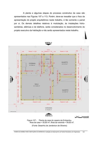 A planta e algumas etapas do processo construtivo da casa são
           apresentados nas Figuras 107 a 113. Porém, deve-se ressaltar que o foco da
           apresentação do projeto arquitetônico neste trabalho, é tão somente o painel
           por si. Os demais detalhes relativos à modulação, às instalações hidro-
           sanitárias, elétricas e de telefone, serão considerados no desenvolvimento do
           projeto executivo da habitação e não serão apresentados neste trabalho.




                                                                                                                                 VISTA 1




                                                                                                                                                                                                                                                                                1,22
                                                                                                                                   8,00 m                                                                                                                                                    1,8
                                                                                                                                                                                                                                            0,06
                                                     0,06          Painel 1 = 3,20                        0,06              Painel 2 = 1,15                                  0,06                           Painel 3 = 3,25
                          0,06




                                                                                                  Painel 15 = 1,65 0,06




                                                                                                                                              Painel 16 = 1.65 0,06




                                                                                                                                                                                                                                                  Painel 4 = 1,53 0,06
                                                                                                                                 BANHO
                           Painel 12 = 2,75




                                                                                                                                                                        0,06
                                                                                                                                                                                                              QUARTO
                                                                    COZINHA




                                                                                                                                                                                                                                                                         0,06
                                                                                                                          0,06      1,15
                                                                                        0,06




                                                                                                                                                                                                               A= 9,73 m²
                                                                    A= 8,50 m²
                                                                                                  Painel 14 = 1,00




                                                                                                                                             Painel 17 = 1,00
                                                                                                                                      0,06




                                                                                                                                                                                                                                                  Painel 5 = 1,65
                                                                                     0,10
                                                            Painel 13 = 2,15
                                                                                                                                                                                    Painel 18 = 0,97 0,06




                                              0,06
                             0,06




                                                                                                                                                                                                                  Painel 19 = 2,21     0,06
                                                                                                                                       0,06
                                                                                               0,06




                                                                                                                                                                                                                                                                                                    VISTA 2
                                                                                                                                                                                                                                                                                6,95 m
                 6,95 m
VISTA 4



                           Painel 11 = 1,90




                                                                                                                                                                                                                                                     0,06
                                                                                                                                           0,06




                                                                                                                                                                                                                                                  Painel 6 = 1,71
                                                                                                                                                                                       0,06




                                                                                 SALA
                                                                               A= 16,94 m²
                             0,06




                                                                                                                                             Painel 20 = 2,82




                                                                                                                                                                                                                                                  Painel 7 = 1,55 0,06
                           Painel 10 = 1,89




                                                                                                                                                                                                               QUARTO
                                                                                                                                                                                                                A= 9,97 m²
                                                                                                                                                                                                                                                                         0,06
                                                                                                                                           0,06
                             0,06




                                                                           Painel 9 = 4,45                                                                            0,06                                  Painel 8 = 3,25          0,06
                                                0,06
          1,75                                                                                                                     8,00 m
                 1,8




                                                                                                                                 VARANDA
                                                                                                                                 A= 59,65 m²
  Linha do piso



                                                                                                                                 VISTA 3                                                                                                0
                                                                                                                                                                                                                                            0,2           0,5                            1               2m

                                                                                                                                                                                                                                                                                              escala gráfica


                                                                Figura 107 - Planta da casa do caseiro da Embambu.
                                                                   Área da casa = 55,60 m²; Área da varanda = 59,65 m².
                                                                         (Fonte: Desenho de Janderson de Oliveira)


           PAINÉIS DE BAMBU PARA HABITAÇÕES ECONÔMICAS: Avaliação do Desempenho de Painéis Revestidos com Argamassa                                                                                                                                                                          101
 
