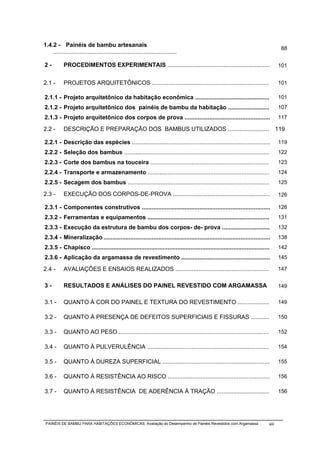 1.4.2 - Painéis de bambu artesanais
                                                                                                                                    88
    ...........................................................................

2-         PROCEDIMENTOS EXPERIMENTAIS ..............................................................                              101


2.1 -      PROJETOS ARQUITETÔNICOS .......................................................................                         101

2.1.1 - Projeto arquitetônico da habitação econômica .............................................                                 101
2.1.2 - Projeto arquitetônico dos painéis de bambu da habitação .........................                                          107
2.1.3 - Projeto arquitetônico dos corpos de prova ....................................................                             117

2.2 -      DESCRIÇÃO E PREPARAÇÃO DOS BAMBUS UTILIZADOS .........................                                                  119

2.2.1 - Descrição das espécies ....................................................................................                119
2.2.2 - Seleção dos bambus ........................................................................................                122
2.2.3 - Corte dos bambus na touceira ........................................................................                      123
2.2.4 - Transporte e armazenamento ..........................................................................                      124
2.2.5 - Secagem dos bambus ......................................................................................                  125

2.3 -      EXECUÇÃO DOS CORPOS-DE-PROVA ...........................................................                                126

2.3.1 - Componentes construtivos ..............................................................................                    126
2.3.2 - Ferramentas e equipamentos ..........................................................................                      131
2.3.3 - Execução da estrutura de bambu dos corpos- de- prova .............................                                         132
2.3.4 - Mineralização .....................................................................................................        138
2.3.5 - Chapisco ............................................................................................................      142
2.3.6 - Aplicação da argamassa de revestimento ......................................................                              145

2.4 -      AVALIAÇÕES E ENSAIOS REALIZADOS .........................................................                               147


3-         RESULTADOS E ANÁLISES DO PAINEL REVESTIDO COM ARGAMASSA                                                                 149


3.1 -      QUANTO À COR DO PAINEL E TEXTURA DO REVESTIMENTO ...................                                                    149

3.2 -      QUANTO À PRESENÇA DE DEFEITOS SUPERFICIAIS E FISSURAS ...........                                                       150

3.3 -      QUANTO AO PESO ...........................................................................................              152

3.4 -      QUANTO À PULVERULÊNCIA ..........................................................................                       154

3.5 -      QUANTO À DUREZA SUPERFICIAL .................................................................                           155

3.6 -      QUANTO À RESISTÊNCIA AO RISCO ..............................................................                            156

3.7 -      QUANTO À RESISTÊNCIA DE ADERÊNCIA À TRAÇÃO ................................                                             156




 PAINÉIS DE BAMBU PARA HABITAÇÕES ECONÔMICAS: Avaliação do Desempenho de Painéis Revestidos com Argamassa                   xiii
 