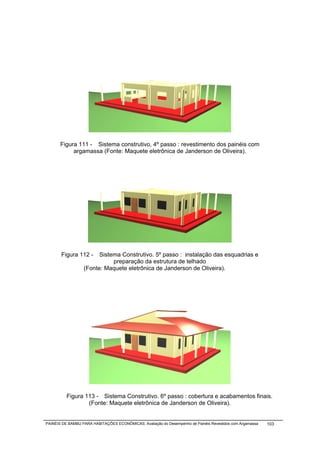 Figura 111 - Sistema construtivo, 4º passo : revestimento dos painéis com
            argamassa (Fonte: Maquete eletrônica de Janderson de Oliveira).




       Figura 112 -     Sistema Construtivo. 5º passo : instalação das esquadrias e
                             preparação da estrutura de telhado
                  (Fonte: Maquete eletrônica de Janderson de Oliveira).




          Figura 113 - Sistema Construtivo. 6º passo : cobertura e acabamentos finais.
                  (Fonte: Maquete eletrônica de Janderson de Oliveira).


PAINÉIS DE BAMBU PARA HABITAÇÕES ECONÔMICAS: Avaliação do Desempenho de Painéis Revestidos com Argamassa   103
 