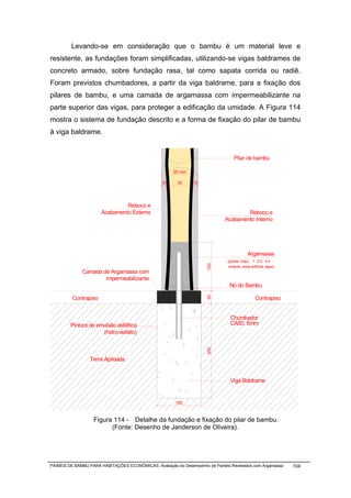 Levando-se em consideração que o bambu é um material leve e
resistente, as fundações foram simplificadas, utilizando-se vigas baldrames de
concreto armado, sobre fundação rasa, tal como sapata corrida ou radiê.
Foram previstos chumbadores, a partir da viga baldrame, para a fixação dos
pilares de bambu, e uma camada de argamassa com impermeabilizante na
parte superior das vigas, para proteger a edificação da umidade. A Figura 114
mostra o sistema de fundação descrito e a forma de fixação do pilar de bambu
à viga baldrame.


                                                                                   Pilar de bambu

                                                       60 mm

                                                 15     30     15




                               Reboco e
                      Acabamento Externo                                              Reboco e
                                                                              Acabamento Interno




                                                                                             Argamassa
                                                                               (graute, traço: 1 : 2,5 : 0,4 -
                                                                     150




                                                                                cimento, areia artificial, água)
              Camada de Argamassa com
                      impermeabilizante
                                                                                Nó do Bambu
                                                                     50




         Contrapiso                                                                               Contrapiso


                                                                                Chumbador
         Pintura de emulsão asfáltica                                           CA50, 6mm
                      (hidro-asfalto)
                                                                     300




                 Terra Apiloada


                                                                                Viga Baldrame


                                                       150


                   Figura 114 - Detalhe da fundação e fixação do pilar de bambu.
                         (Fonte: Desenho de Janderson de Oliveira).




PAINÉIS DE BAMBU PARA HABITAÇÕES ECONÔMICAS: Avaliação do Desempenho de Painéis Revestidos com Argamassa           104
 