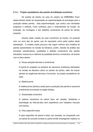 2.1.2 - Projeto arquitetônico dos painéis da habitação econômica

              Os painéis de bambu da casa do caseiro da EMBAMBU foram
desenvolvidos diante da necessidade de experimentação da tecnologia para a
produção destes painéis. Esta experimentação, que contou com atividades
projetuais e práticas, muito contribuiu para o entendimento da função, da
produção, da montagem e dos detalhes construtivos do painel de bambu
proposto.

              Através deste modelo de casa econômica de bambu, foi possível
criar um novo tipo de painel, que foi executado como parte prática desta
dissertação. O modelo criado procurou não seguir nenhum dos modelos de
painéis apresentados na revisão da literatura, porém, através da análise das
principais características, qualidades e defeitos construtivos dos painéis
estudados, buscou-se a melhoria da qualidade técnica e construtiva, de acordo
com os itens abaixo:

         a) Novas soluções técnicas e construtivas

         O painel foi projetado na tentativa de solucionar problemas detectados
         na revisão de literatura sobre os painéis de bambu, além de buscar
         atender às exigências técnicas e funcionais do projeto arquitetônico da
         casa;

         b) Matéria-prima

         A matéria-prima (bambu) usada para a produção dos painéis é acessível
         e facilmente encontrada na região (Goiás);

         c) Simplicidade construtiva

         O sistema construtivo do painel deve ser simples, facilitando a
         assimilação da mão-de-obra sem experiência com trabalhos manuais
         com bambu;

         d) Peso específico baixo

         O peso específico do painel é baixo, por exemplo, se comparado com
         um painel de concreto armado ou painel similar empregando madeira na

PAINÉIS DE BAMBU PARA HABITAÇÕES ECONÔMICAS: Avaliação do Desempenho de Painéis Revestidos com Argamassa   105
 