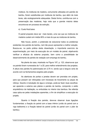 moldura. As molduras de madeira, comumente utilizadas em painéis de
         bambu, foram substituídas por molduras de bambu, que além de mais
         leves, são ecologicamente adequadas. Desta forma, contribui-se com a
         preservação das madeiras, haja vista que a grande maioria delas
         encontra-se em processo de extinção.

         e) Custo final baixo

         O painel proposto deve ser mais barato, uma vez que as molduras de
         madeira custam em média 80% a mais do que as molduras de bambu.

              Não houve, porém, a pretensão de solucionar todos os problemas
existentes nos painéis de bambu, nem tão pouco apresentar a melhor solução.
Buscou-se, na parte prática desta dissertação, o importante exercício da
experimentação, por meio da execução de um modelo de painel, objetivando
verificar a eficácia do sistema proposto, bem como a possibilidade de
desenvolvimento de painéis de vedação com emprego do bambu.

              Na planta da casa, mostrada na Figura 107, p. 123, observa-se que
os painéis foram numerados de 1 a 20, para melhor entendimento dos projetos.
A altura dos painéis foi padronizada em 2,70 m, sendo que a largura varia de
acordo com os fechamentos exigidos pelo projeto.

              As aberturas de portas e janelas devem ser previstas em projeto,
para que possam ser reforçadas com travessas de travamento ou peças de
reforço. Quanto à tubulação de água e energia, pode-se fazer duas escolhas:
ser aparente e externa aos pilares e painéis de bambu, compondo o estilo
arquitetônico da habitação, ou embutidas no interior dos bambus. Na referida
casa optou-se pelas instalações aparentes, a fim de simplificar a execução do
projeto.

              Quanto à fixação dos painéis, deve-se observar duas ligações
fundamentais: a fixação do painel com a base inferior (união do painel com a
viga baldrame) e a fixação lateral do painel (união do painel com o pilar de
bambu).




PAINÉIS DE BAMBU PARA HABITAÇÕES ECONÔMICAS: Avaliação do Desempenho de Painéis Revestidos com Argamassa   106
 
