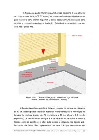 A fixação da parte inferior do painel à viga baldrame é feita através
de chumbadores de aço CA 50 (6 mm), os quais são fixados na viga baldrame
para receber a parte inferior do painel. O painel possui um furo de encaixe para
receber o chumbador previsto na fundação. Este detalhe construtivo pode ser
visto nas Figuras 115.



                                                                                            Pilar de Bambu




                                                       Orifício de
                                                         engaste



                                                      Chumbador
                                                      CA 50, 6mm

               Camada de
           Argamassa com
         impermeabilizante



                                                    Baldrame




                  Figura 115 - Detalhe da fixação do painel com a viga baldrame.
                         (Fonte: Desenho de Janderson de Oliveira).



         A fixação lateral dos painéis é feita em um pilar de bambu, de diâmetro
de 10 cm. Nestes pilares são feitas aberturas retangulares para a introdução de
tarugos de madeira (peças de 20 cm largura x 10 cm altura e 0,3 cm de
espessura). A função destes tarugos é a de receber os parafusos e fazer a
ligação entre os painéis e o pilar. Esta técnica é utilizada nos painéis pré-
fabricados da Costa Rica, apresentada no item 1.4, que demonstrou ser

PAINÉIS DE BAMBU PARA HABITAÇÕES ECONÔMICAS: Avaliação do Desempenho de Painéis Revestidos com Argamassa     107
 