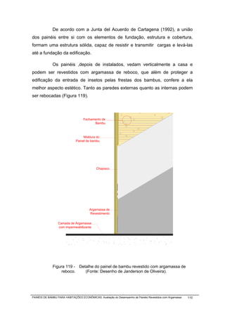 De acordo com a Junta del Acuerdo de Cartagena (1992), a união
dos painéis entre si com os elementos de fundação, estrutura e cobertura,
formam uma estrutura sólida, capaz de resistir e transmitir cargas e levá-las
até a fundação da edificação.

              Os painéis ,depois de instalados, vedam verticalmente a casa e
podem ser revestidos com argamassa de reboco, que além de proteger a
edificação da entrada de insetos pelas frestas dos bambus, confere a ela
melhor aspecto estético. Tanto as paredes externas quanto as internas podem
ser rebocadas (Figura 119).




                                   Fechamento de
                                         Bambu



                                   Moldura do
                              Painel de bambu




                                            Chapisco




                                       Argamassa de
                                       Revestimento


                  Camada de Argamassa
                  com impermeabilizante




              Figura 119 - Detalhe do painel de bambu revestido com argamassa de
                   reboco.    (Fonte: Desenho de Janderson de Oliveira).




PAINÉIS DE BAMBU PARA HABITAÇÕES ECONÔMICAS: Avaliação do Desempenho de Painéis Revestidos com Argamassa   110
 