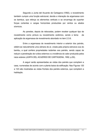 Segundo a Junta del Acuerdo de Cartagena (1992), o revestimento
também cumpre uma função estrutural, devida a interação da argamassa com
os bambus, que reforça os elementos verticais e se encarrega de suportar
forças cortantes e cargas horizontais produzidas por ventos ou abalos
sísmicos.

              As paredes, depois de rebocadas, podem receber qualquer tipo de
revestimento como pintura ou revestimento cerâmico, sendo o tema                                           da
aplicação da argamassa de revestimento abordado no item 2.3.6.

              Entre a argamassa de revestimento interior e exterior dos painéis,
obtém-se naturalmente uma câmara de ar, criada pela própria estrutura oca do
bambu, a qual confere propriedades isolantes aos painéis, sendo capaz de
reduzir a penetração de ruídos externos e a incidência do calor produzida pelos
raios solares (JUNTA DEL ACUERDO DE CARTAGENA, 1992, p.50).

              A seguir serão apresentadas as vistas dos painéis que compõem a
casa, numeradas de acordo com a planta baixa da edificação. Nas Figuras 120
a 123 são mostradas as vistas frontais dos painéis externos, que compõem a
habitação.




PAINÉIS DE BAMBU PARA HABITAÇÕES ECONÔMICAS: Avaliação do Desempenho de Painéis Revestidos com Argamassa   111
 