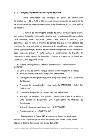 2.1.3 - Projeto arquitetônico dos corpos-de-prova

              Foram executados seis protótipos do painel de bambu com
dimensões de 1,00 x 1,00 x 0,06 m, para desenvolvimento de exercício de
experimentação do processo construtivo e de demonstração da parte prática
do trabalho.

              O número de amostragens (corpos-de-prova) estipulado para estudo,
seis painéis de bambu, foram determinados pela normatização técnica adotada
para madeiras, NBR 7.190:1.997 (ABNT 1.997, Anexo B, item B2), que
determina        que “o número mínimo de corpos-de-prova devem atender aos
objetivos da caracterização: a) caracterização simplificada: seis corpos-de-
prova; b) caracterização mínima da resistência de espécies pouco conhecidas:
doze corpos-de-prova”. A parte prática e experimental do trabalho foi
desenvolvida nos meses de setembro, outubro e novembro de 2005, em
Goiânia/GO, nos seguintes locais:

   a) Matéria-prima (bambu): Fazenda Santa Branca – Teresópolis de
Goiás/GO;
    b) Corte e cura do bambu: Parque da criança / Fundação Pró-Cerrado;
    a. Armazenamento do bambu: Galpão da EMBAMBU;

    b. Montagem dos seis protótipos-piloto: Galpão da EMBAMBU – Aparecida
         de Goiânia;

    c. Processo de mineralização:                    Nova sede da EMBAMBU – Setor Sul,
         Goiânia / GO;

    d. Transporte dos painéis de bambu: Veículos EMBAMBU;

    e. Aplicação de chapisco nos painéis: Universidade Federal de Goiás -
         UFG, Escola de Engenharia Civil / Laboratório de Materiais de
         Construção;

    f. Aplicação de argamassa de reboco: UFG/EEC/LMC;

    g. Ensaios realizados: UFG/EEC/LMC.

           Na seqüência, a Figura 127 apresenta os desenhos técnicos da
estrutura dos corpos-de-prova feitos de bambu, com vistas, cortes, cotas
básicas e detalhe de encaixe com o pilar de bambu.

PAINÉIS DE BAMBU PARA HABITAÇÕES ECONÔMICAS: Avaliação do Desempenho de Painéis Revestidos com Argamassa   115
 