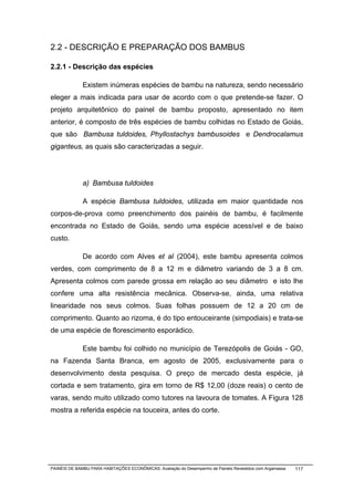 2.2 - DESCRIÇÃO E PREPARAÇÃO DOS BAMBUS

2.2.1 - Descrição das espécies

              Existem inúmeras espécies de bambu na natureza, sendo necessário
eleger a mais indicada para usar de acordo com o que pretende-se fazer. O
projeto arquitetônico do painel de bambu proposto, apresentado no item
anterior, é composto de três espécies de bambu colhidas no Estado de Goiás,
que são Bambusa tuldoides, Phyllostachys bambusoides e Dendrocalamus
giganteus, as quais são caracterizadas a seguir.




              a) Bambusa tuldoides

              A espécie Bambusa tuldoides, utilizada em maior quantidade nos
corpos-de-prova como preenchimento dos painéis de bambu, é facilmente
encontrada no Estado de Goiás, sendo uma espécie acessível e de baixo
custo.

              De acordo com Alves et al (2004), este bambu apresenta colmos
verdes, com comprimento de 8 a 12 m e diâmetro variando de 3 a 8 cm.
Apresenta colmos com parede grossa em relação ao seu diâmetro e isto lhe
confere uma alta resistência mecânica. Observa-se, ainda, uma relativa
linearidade nos seus colmos. Suas folhas possuem de 12 a 20 cm de
comprimento. Quanto ao rizoma, é do tipo entouceirante (simpodiais) e trata-se
de uma espécie de florescimento esporádico.

              Este bambu foi colhido no município de Terezópolis de Goiás - GO,
na Fazenda Santa Branca, em agosto de 2005, exclusivamente para o
desenvolvimento desta pesquisa. O preço de mercado desta espécie, já
cortada e sem tratamento, gira em torno de R$ 12,00 (doze reais) o cento de
varas, sendo muito utilizado como tutores na lavoura de tomates. A Figura 128
mostra a referida espécie na touceira, antes do corte.




PAINÉIS DE BAMBU PARA HABITAÇÕES ECONÔMICAS: Avaliação do Desempenho de Painéis Revestidos com Argamassa   117
 