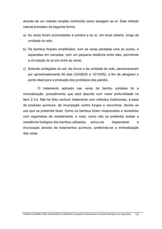 através de um método simples conhecido como secagem ao ar. Este método
natural procedeu da seguinte forma:

a) As varas foram acomodadas à sombra e ao ar, em local coberto, longe da
    umidade do solo.

b) Os bambus ficaram empilhados, com as varas paralelas uma às outras, e
    separadas em camadas, com um pequena distância entre elas, permitindo
    a circulação do ar por entre as varas;

c) Estando protegidas do sol, da chuva e da umidade do solo, permaneceram
    por aproximadamente 60 dias (03/08/05 a 12/10/05), a fim de atingirem o
    ponto ideal para a produção dos protótipos dos painéis.

              O tratamento aplicado nas varas de bambu cortadas foi a
mineralização, procedimento que será descrito com maior profundidade no
Item 2.3.4. Não foi feito nenhum tratamento com métodos tradicionais, à base
de produtos químicos, de imunização contra fungos e carunchos, devido ao
uso que se pretendia fazer. Como os bambus foram chapiscados e revestidos
com argamassa de revestimento, e mais, como não se pretendia avaliar a
resistência biológica dos bambus utilizados,                     achou-se            dispensável            a
imunização através de tratamentos químicos, preferindo-se a mineralização
das varas.




PAINÉIS DE BAMBU PARA HABITAÇÕES ECONÔMICAS: Avaliação do Desempenho de Painéis Revestidos com Argamassa   123
 