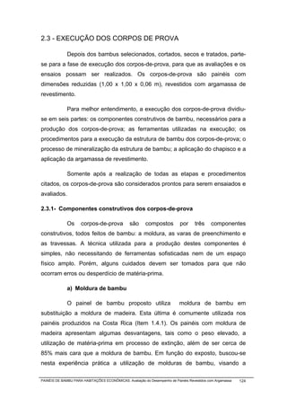2.3 - EXECUÇÃO DOS CORPOS DE PROVA

              Depois dos bambus selecionados, cortados, secos e tratados, parte-
se para a fase de execução dos corpos-de-prova, para que as avaliações e os
ensaios possam ser realizados. Os corpos-de-prova são painéis com
dimensões reduzidas (1,00 x 1,00 x 0,06 m), revestidos com argamassa de
revestimento.

              Para melhor entendimento, a execução dos corpos-de-prova dividiu-
se em seis partes: os componentes construtivos de bambu, necessários para a
produção dos corpos-de-prova; as ferramentas utilizadas na execução; os
procedimentos para a execução da estrutura de bambu dos corpos-de-prova; o
processo de mineralização da estrutura de bambu; a aplicação do chapisco e a
aplicação da argamassa de revestimento.

              Somente após a realização de todas as etapas e procedimentos
citados, os corpos-de-prova são considerados prontos para serem ensaiados e
avaliados.

2.3.1- Componentes construtivos dos corpos-de-prova

              Os     corpos-de-prova            são      compostos         por     três     componentes
construtivos, todos feitos de bambu: a moldura, as varas de preenchimento e
as travessas. A técnica utilizada para a produção destes componentes é
simples, não necessitando de ferramentas sofisticadas nem de um espaço
físico amplo. Porém, alguns cuidados devem ser tomados para que não
ocorram erros ou desperdício de matéria-prima.

              a) Moldura de bambu

              O painel de bambu proposto utiliza                           moldura de bambu em
substituição a moldura de madeira. Esta última é comumente utilizada nos
painéis produzidos na Costa Rica (Item 1.4.1). Os painéis com moldura de
madeira apresentam algumas desvantagens, tais como o peso elevado, a
utilização de matéria-prima em processo de extinção, além de ser cerca de
85% mais cara que a moldura de bambu. Em função do exposto, buscou-se
nesta experiência prática a utilização de molduras de bambu, visando a

PAINÉIS DE BAMBU PARA HABITAÇÕES ECONÔMICAS: Avaliação do Desempenho de Painéis Revestidos com Argamassa   124
 