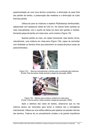 experimentação de uma nova técnica construtiva, a diminuição do peso final
dos painéis de bambu, a preservação das madeiras e a diminuição do custo
final dos painéis.

              Utilizou-se para as molduras a espécie Phyllostachys bambusoides,
selecionada com espessura média de 5,50 cm. Os colmos foram partidas ao
meio manualmente, com o auxílio de facão (ou foice sem gavião) e martelo,
formando peças de bambu em meia-cana, como mostra a Figura 133.

              Quando partido ao meio, em seção transversal, este bambu forma,
naturalmente, uma moldura em meia-cana (Figura 134), capaz de acomodar
com facilidade os bambus finos que preenchem os corpos-de-prova (varas de
preenchimentos).




          Figura 133 - Abre-se manualmente o bambu para a produção das molduras.
            (Fonte: Foto da autora, tirada durante a etapa de execução, 2005).




                 Figura 134 - Bambu para moldura cortado em meia-cana.
             (Fonte: Foto da autora, tirada durante a etapa de execução, 2005).

              Após a abertura das varas de bambu, observa-se que os nós
internos devem ser removidos para tornar a moldura lisa e homogênea
internamente. Utilizou-se uma retífica elétrica para aplainar as paredes internas
dos bambus. Trata-se de um procedimento simples e de grande importância




PAINÉIS DE BAMBU PARA HABITAÇÕES ECONÔMICAS: Avaliação do Desempenho de Painéis Revestidos com Argamassa   125
 