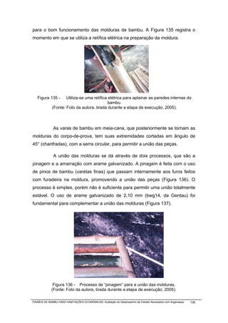 para o bom funcionamento das molduras de bambu. A Figura 135 registra o
momento em que se utiliza a retífica elétrica na preparação da moldura.




   Figura 135 -      Utiliza-se uma retífica elétrica para aplainar as paredes internas do
                                             bambu.
             (Fonte: Foto da autora, tirada durante a etapa de execução, 2005).



              As varas de bambu em meia-cana, que posteriormente se tornam as
molduras do corpo-de-prova, tem suas extremidades cortadas em ângulo de
45° (chanfradas), com a serra circular, para permitir a união das peças.

              A união das molduras se dá através de dois processos, que são a
pinagem e a amarração com arame galvanizado. A pinagem é feita com o uso
de pinos de bambu (varetas finas) que passam internamente aos furos feitos
com furadeira na moldura, promovendo a união das peças (Figura 136). O
processo é simples, porém não é suficiente para permitir uma união totalmente
estável. O uso de arame galvanizado de 2,10 mm (bwg14, da Gerdau) foi
fundamental para complementar a união das molduras (Figura 137).




             Figura 136 - Processo de “pinagem” para a união das molduras.
            (Fonte: Foto da autora, tirada durante a etapa de execução, 2005).

PAINÉIS DE BAMBU PARA HABITAÇÕES ECONÔMICAS: Avaliação do Desempenho de Painéis Revestidos com Argamassa   126
 