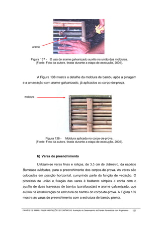 arame



        Figura 137 - O uso de arame galvanizado auxilia na união das molduras.
            (Fonte: Foto da autora, tirada durante a etapa de execução, 2005).



              A Figura 138 mostra o detalhe da moldura de bambu após a pinagem
e a amarração com arame galvanizado, já aplicados ao corpo-de-prova.



 moldura




                   Figura 138 - Moldura aplicada no corpo-de-prova.
            (Fonte: Foto da autora, tirada durante a etapa de execução, 2005).



              b) Varas de preenchimento

              Utilizam-se varas finas e roliças, de 3,5 cm de diâmetro, da espécie
Bambusa tuldoides, para o preenchimento dos corpos-de-prova. As varas são
colocadas em posição horizontal, cumprindo parte da função de vedação. O
processo de união e fixação das varas é bastante simples e conta com o
auxílio de duas travessas de bambu (parafusadas) e arame galvanizado, que
auxilia na estabilização da estrutura de bambu do corpo-de-prova. A Figura 139
mostra as varas de preenchimento com a estrutura de bambu pronta.


PAINÉIS DE BAMBU PARA HABITAÇÕES ECONÔMICAS: Avaliação do Desempenho de Painéis Revestidos com Argamassa   127
 