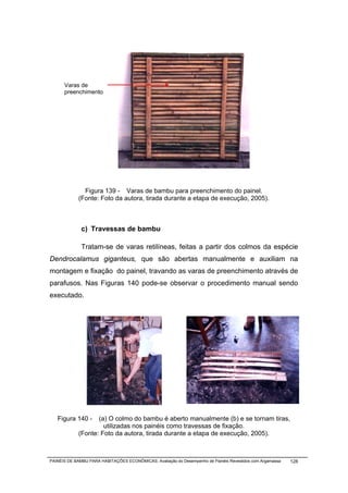 Varas de
      preenchimento




              Figura 139 - Varas de bambu para preenchimento do painel.
            (Fonte: Foto da autora, tirada durante a etapa de execução, 2005).



              c) Travessas de bambu

              Tratam-se de varas retilíneas, feitas a partir dos colmos da espécie
Dendrocalamus giganteus, que são abertas manualmente e auxiliam na
montagem e fixação do painel, travando as varas de preenchimento através de
parafusos. Nas Figuras 140 pode-se observar o procedimento manual sendo
executado.




   Figura 140 -    (a) O colmo do bambu é aberto manualmente (b) e se tornam tiras,
                     utilizadas nos painéis como travessas de fixação.
            (Fonte: Foto da autora, tirada durante a etapa de execução, 2005).



PAINÉIS DE BAMBU PARA HABITAÇÕES ECONÔMICAS: Avaliação do Desempenho de Painéis Revestidos com Argamassa   128
 
