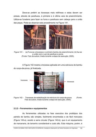 Deve-se preferir as travessas mais retilíneas e estas devem ser
presas, através de parafusos, à primeira e à última vara de preenchimento.
Utiliza-se furadeira para fazer os furos e parafusos sem cabeça para a união
das peças. Pode-se observar este procedimento na Figura 141.




Figura 141 -    (a) Fura-se a travessa e o primeiro bambu de preenchimento; (b) faz-se
                         a união com o uso de parafuso e porca.
            (Fonte: Foto da autora, tirada durante a etapa de execução, 2005).



              A Figura 142 mostra a travessa aplicada em uma estrutura de bambu
do corpo-de-prova, já finalizada.




           travessas
                                                                                       travessas




Figura 142 -     Travessas de estabilização da estrutura do corpo-de-prova.                           (Fonte:
                 Foto da autora, tirada durante a etapa de execução, 2005).



2.3.2 – Ferramentas e equipamentos

              As ferramentas utilizadas na fase executiva dos protótipos dos
painéis de bambu são simples, facilmente encontradas e de fácil manuseio
(Figura 143-a), exceto a serra circular (Figura 143-b), que é um equipamento
de marcenaria, de tamanho considerável e custo alto. Esta máquina, porém, é

PAINÉIS DE BAMBU PARA HABITAÇÕES ECONÔMICAS: Avaliação do Desempenho de Painéis Revestidos com Argamassa   129
 