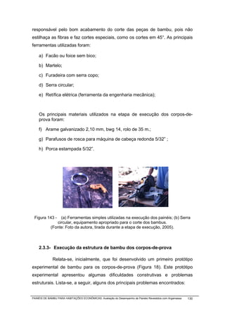 responsável pelo bom acabamento do corte das peças de bambu, pois não
estilhaça as fibras e faz cortes especiais, como os cortes em 45°. As principais
ferramentas utilizadas foram:

    a) Facão ou foice sem bico;

    b) Martelo;

    c) Furadeira com serra copo;

    d) Serra circular;

    e) Retífica elétrica (ferramenta da engenharia mecânica);



    Os principais materiais utilizados na etapa de execução dos corpos-de-
    prova foram:

    f) Arame galvanizado 2,10 mm, bwg 14, rolo de 35 m.;

    g) Parafusos de rosca para máquina de cabeça redonda 5/32” ;

    h) Porca estampada 5/32”.




 Figura 143 -    (a) Ferramentas simples utilizadas na execução dos painéis; (b) Serra
               circular, equipamento apropriado para o corte dos bambus.
            (Fonte: Foto da autora, tirada durante a etapa de execução, 2005).



    2.3.3- Execução da estrutura de bambu dos corpos-de-prova

              Relata-se, inicialmente, que foi desenvolvido um primeiro protótipo
experimental de bambu para os corpos-de-prova (Figura 18). Este protótipo
experimental apresentou algumas dificuldades construtivas e problemas
estruturais. Lista-se, a seguir, alguns dos principais problemas encontrados:


PAINÉIS DE BAMBU PARA HABITAÇÕES ECONÔMICAS: Avaliação do Desempenho de Painéis Revestidos com Argamassa   130
 