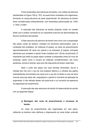 Foram produzidas seis estruturas de bambu, nos moldes da estrutura
apresentada na Figura 150 (p. 157), as quais foram revestidas com argamassa,
formando os corpos-de-prova da parte experimental. As estruturas de bambu
foram pré-fabricadas artesanalmente, com dimensões padronizadas de 1,00m
x 1,00m x 0,06m.

              A execução das estruturas de bambu propiciou ainda um contato
direto com a prática, tornando-se um importante exercício de demonstração da
técnica construtiva dos painéis.

              A fase executiva da estrutura de bambu teve início com a preparação
das peças (varas de bambu), cortadas em tamanhos padronizados, para a
confecção dos protótipos. As molduras (4 peças), as varas de preenchimento
(aproximadamente 28 varas por painel) e as travessas (2 peças), principais
elementos que compõem o painel, foram cortados com 1,00 de comprimento. É
importante que todas as peças sejam cortadas e preparadas antes do início da
produção, assim como a compra de materiais complementares, tais como
parafusos, porcas e arames, para que não haja perda de tempo nesta fase.

              Após o corte das peças nas suas devidas dimensões, faz-se a
retirada dos nós com o uso de uma lixadeira elétrica e a retirada dos galhos
sobressalentes encontrados nas varas com o uso de um facão ou arco de serra
manual, para que estes não prejudiquem o painel no momento de aplicação da
argamassa. A não retirada destes nós pode levar a um aumento da espessura
da argamassa de recobrimento.

              A execução das seis estruturas de bambu foi desenvolvida de acordo
com as seguintes etapas:




              a) Montagem das varas de preenchimento e travessas de
                  bambu

              As varas de preenchimento são organizadas em solo plano,
utilizando os bambus mais retilíneos e dispensando as varas tortas, evitando



PAINÉIS DE BAMBU PARA HABITAÇÕES ECONÔMICAS: Avaliação do Desempenho de Painéis Revestidos com Argamassa   132
 