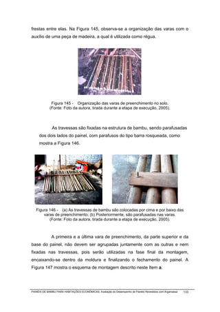 frestas entre elas. Na Figura 145, observa-se a organização das varas com o
auxílio de uma peça de madeira, a qual é utilizada como régua.




             Figura 145 - Organização das varas de preenchimento no solo.
            (Fonte: Foto da autora, tirada durante a etapa de execução, 2005).



              As travessas são fixadas na estrutura de bambu, sendo parafusadas
     dos dois lados do painel, com parafusos do tipo barra rosqueada, como
     mostra a Figura 146.




   Figura 146 - (a) As travessas de bambu são colocadas por cima e por baixo das
       varas de preenchimento; (b) Posteriormente, são parafusadas nas varas.
          (Fonte: Foto da autora, tirada durante a etapa de execução, 2005).



              A primeira e a última vara de preenchimento, da parte superior e da
base do painel, não devem ser agrupadas juntamente com as outras e nem
fixadas nas travessas, pois serão utilizadas na fase final da montagem,
encaixando-se dentro da moldura e finalizando o fechamento do painel. A
Figura 147 mostra o esquema de montagem descrito neste Item a.




PAINÉIS DE BAMBU PARA HABITAÇÕES ECONÔMICAS: Avaliação do Desempenho de Painéis Revestidos com Argamassa   133
 