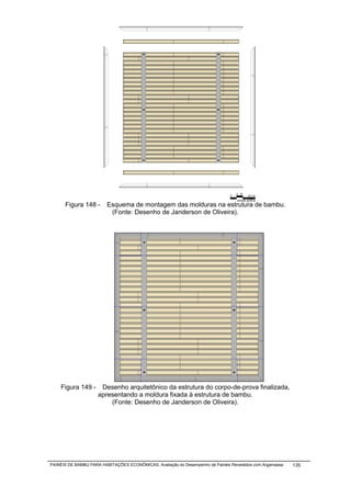 5 10
                                                                                0           20 cm
                                                                                    escala gráfica
      Figura 148 -       Esquema de montagem das molduras na estrutura de bambu.
                          (Fonte: Desenho de Janderson de Oliveira).




    Figura 149 -      Desenho arquitetônico da estrutura do corpo-de-prova finalizada,
                     apresentando a moldura fixada à estrutura de bambu.
                         (Fonte: Desenho de Janderson de Oliveira).




PAINÉIS DE BAMBU PARA HABITAÇÕES ECONÔMICAS: Avaliação do Desempenho de Painéis Revestidos com Argamassa   135
 
