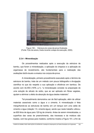 Figura 150 - Estrutura do corpo-de-prova finalizada.
            (Fonte: Foto da autora, tirada durante a etapa de execução, 2005).



         2.3.4 – Mineralização

              Os procedimentos realizados após a execução da estrutura de
bambu, que foram a mineralização, a aplicação do chapisco e a aplicação da
argamassa de revestimento, são fundamentais para a realização das
avaliações táctil-visuais e ensaios nos corpos-de-prova.

              A mineralização, primeiro procedimento executado após o término da
estrutura de bambu, trata de um método com pouca bibliografia e divulgação
científica no que diz respeito a sua aplicação e eficiência em bambus. De
acordo com ALVES (1976, p.1), “a mineralização consiste na preparação de
uma solução de silicato de sódio, que ao ser aplicada em fibras vegetais,
ajudam a eliminar o efeito da absorção de água destes materiais”.

              Tal procedimento demonstrou ser de fácil aplicação, além de utilizar
materiais acessíveis como a água e o cimento. A mineralização é feita
mergulhando-se as estruturas de bambu em um tanque com uma calda de
cimento e água (relação 1:5, cimento:água), sendo que neste trabalho utilizou-
se 600 litros de água para 120 kg de cimento. Antes de serem mineralizadas, a
superfície das varas de preenchimento, das travessas e da moldura são
lixadas, com lixa grossa para madeira, conforme mostra a Figura 151, a fim de

PAINÉIS DE BAMBU PARA HABITAÇÕES ECONÔMICAS: Avaliação do Desempenho de Painéis Revestidos com Argamassa   136
 