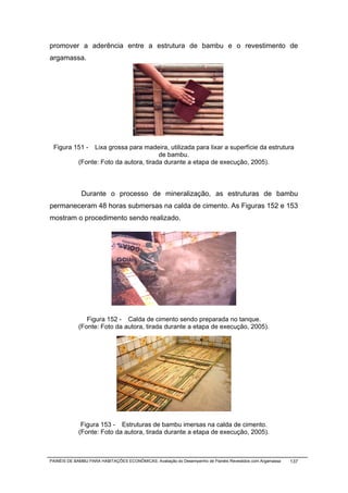 promover a aderência entre a estrutura de bambu e o revestimento de
argamassa.




 Figura 151 -    Lixa grossa para madeira, utilizada para lixar a superfície da estrutura
                                         de bambu.
            (Fonte: Foto da autora, tirada durante a etapa de execução, 2005).



              Durante o processo de mineralização, as estruturas de bambu
permaneceram 48 horas submersas na calda de cimento. As Figuras 152 e 153
mostram o procedimento sendo realizado.




               Figura 152 - Calda de cimento sendo preparada no tanque.
            (Fonte: Foto da autora, tirada durante a etapa de execução, 2005).




             Figura 153 - Estruturas de bambu imersas na calda de cimento.
            (Fonte: Foto da autora, tirada durante a etapa de execução, 2005).



PAINÉIS DE BAMBU PARA HABITAÇÕES ECONÔMICAS: Avaliação do Desempenho de Painéis Revestidos com Argamassa   137
 