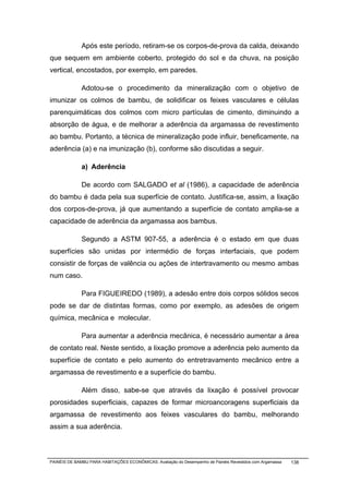 Após este período, retiram-se os corpos-de-prova da calda, deixando
que sequem em ambiente coberto, protegido do sol e da chuva, na posição
vertical, encostados, por exemplo, em paredes.

              Adotou-se o procedimento da mineralização com o objetivo de
imunizar os colmos de bambu, de solidificar os feixes vasculares e células
parenquimáticas dos colmos com micro partículas de cimento, diminuindo a
absorção de água, e de melhorar a aderência da argamassa de revestimento
ao bambu. Portanto, a técnica de mineralização pode influir, beneficamente, na
aderência (a) e na imunização (b), conforme são discutidas a seguir.

              a) Aderência

              De acordo com SALGADO et al (1986), a capacidade de aderência
do bambu é dada pela sua superfície de contato. Justifica-se, assim, a lixação
dos corpos-de-prova, já que aumentando a superfície de contato amplia-se a
capacidade de aderência da argamassa aos bambus.

              Segundo a ASTM 907-55, a aderência é o estado em que duas
superfícies são unidas por intermédio de forças interfaciais, que podem
consistir de forças de valência ou ações de intertravamento ou mesmo ambas
num caso.

              Para FIGUEIREDO (1989), a adesão entre dois corpos sólidos secos
pode se dar de distintas formas, como por exemplo, as adesões de origem
química, mecânica e molecular.

              Para aumentar a aderência mecânica, é necessário aumentar a área
de contato real. Neste sentido, a lixação promove a aderência pelo aumento da
superfície de contato e pelo aumento do entretravamento mecânico entre a
argamassa de revestimento e a superfície do bambu.

              Além disso, sabe-se que através da lixação é possível provocar
porosidades superficiais, capazes de formar microancoragens superficiais da
argamassa de revestimento aos feixes vasculares do bambu, melhorando
assim a sua aderência.



PAINÉIS DE BAMBU PARA HABITAÇÕES ECONÔMICAS: Avaliação do Desempenho de Painéis Revestidos com Argamassa   138
 